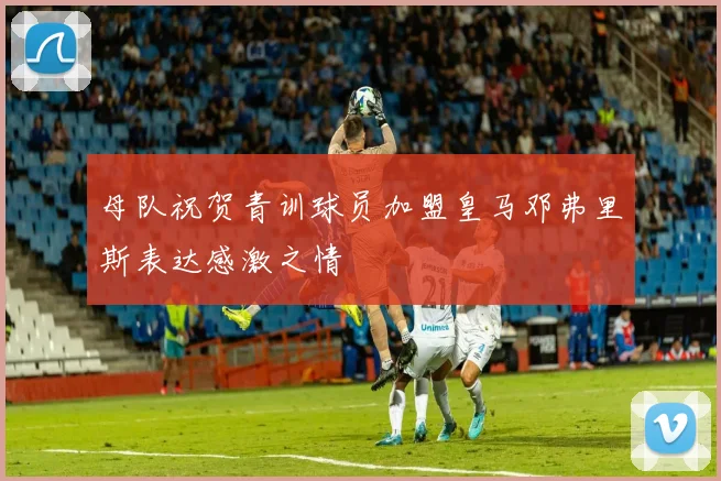 母队祝贺青训球员加盟皇马邓弗里斯表达感激之情