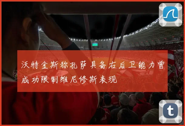 沃特金斯称孔萨具备右后卫能力曾成功限制维尼修斯表现