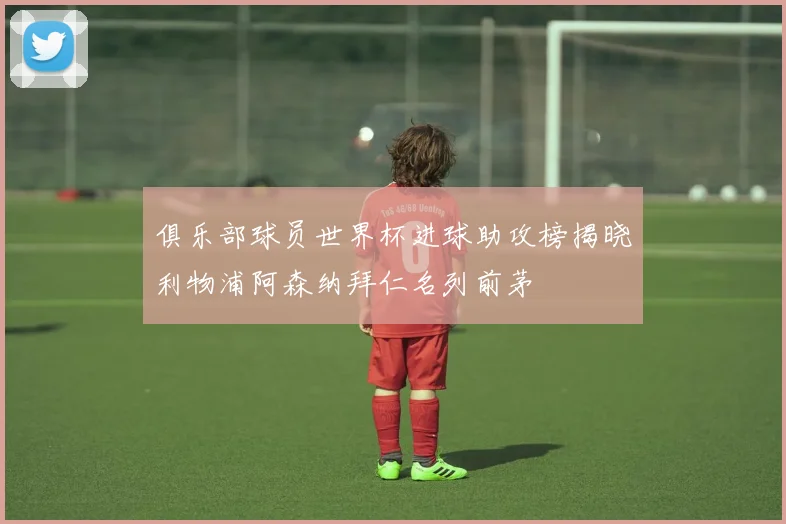 俱乐部球员世界杯进球助攻榜揭晓利物浦阿森纳拜仁名列前茅