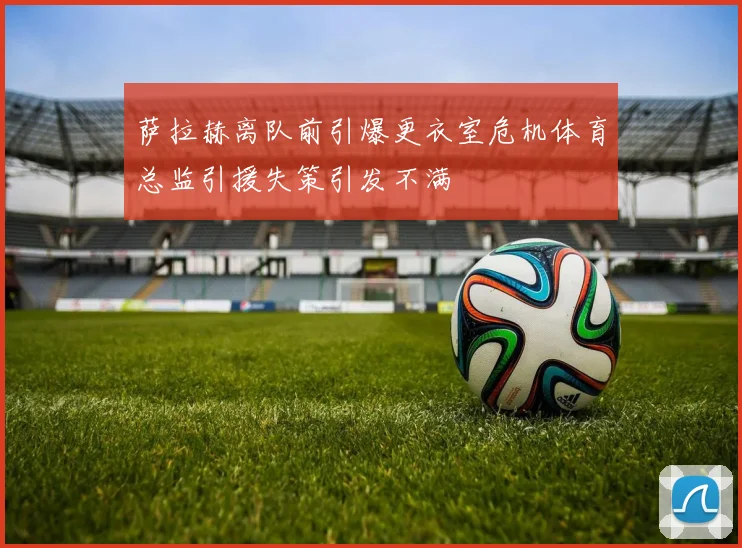 萨拉赫离队前引爆更衣室危机体育总监引援失策引发不满