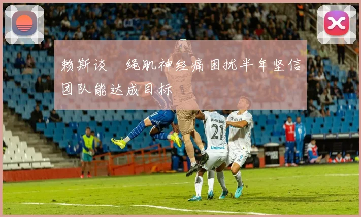 赖斯谈腘绳肌神经痛困扰半年坚信团队能达成目标