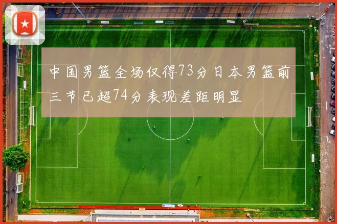中国男篮全场仅得73分日本男篮前三节已超74分表现差距明显