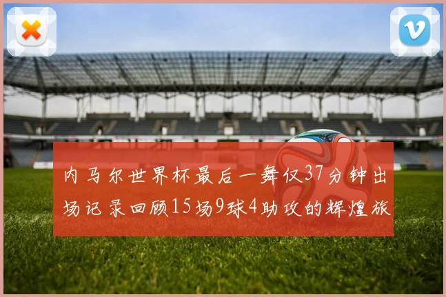 内马尔世界杯最后一舞仅37分钟出场记录回顾15场9球4助攻的辉煌旅程