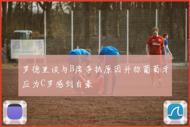 罗德里谈与B席争执原因并称葡萄牙应为C罗感到自豪