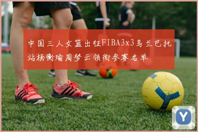 中国三人女篮出征FIBA3x3乌兰巴托站杨衡瑜周梦云领衔参赛名单