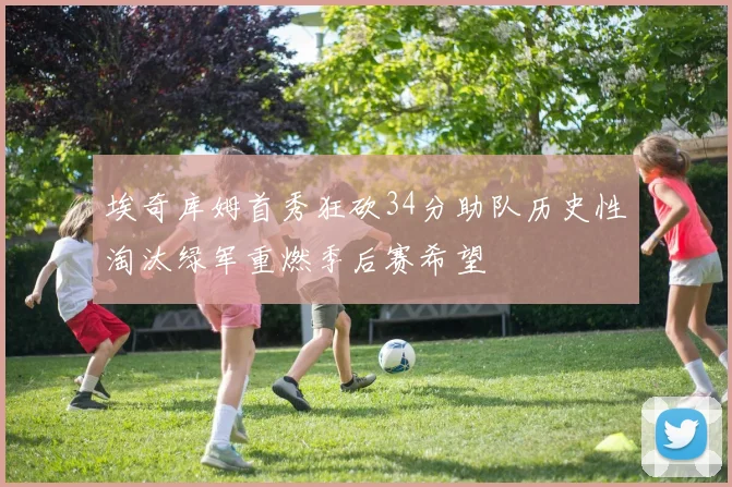 埃奇库姆首秀狂砍34分助队历史性淘汰绿军重燃季后赛希望