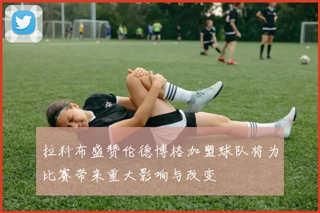 拉科布盛赞伦德博格加盟球队将为比赛带来重大影响与改变