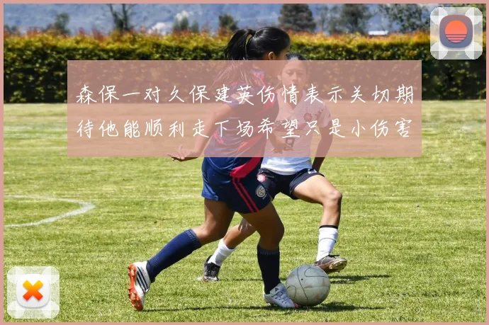 森保一对久保建英伤情表示关切期待他能顺利走下场希望只是小伤害