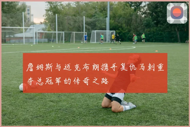詹姆斯与迈克布朗携手复仇马刺重夺总冠军的传奇之路