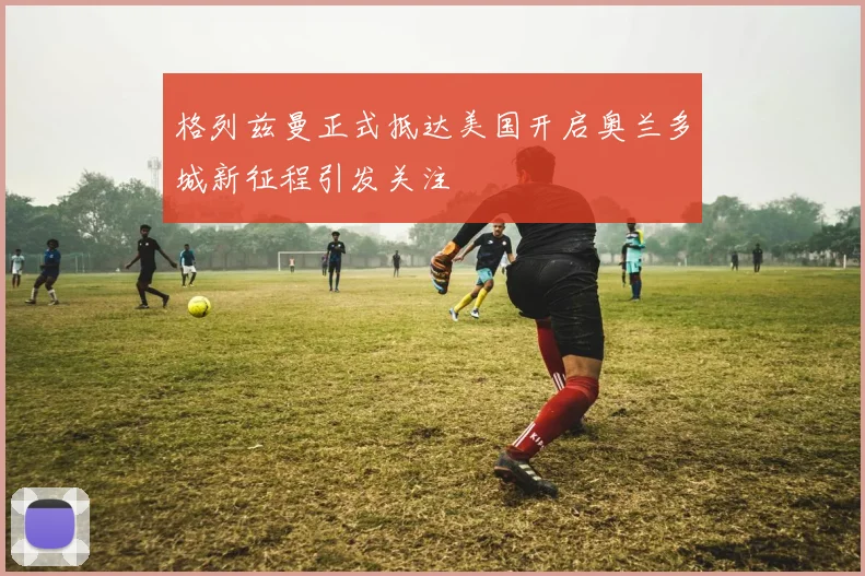 格列兹曼正式抵达美国开启奥兰多城新征程引发关注