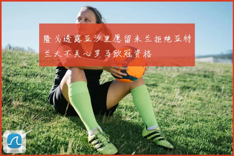 隆戈透露亚沙里愿留米兰拒绝亚特兰大不关心罗马欧冠资格