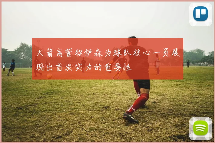 火箭高管称伊森为球队核心一员展现出首发实力的重要性