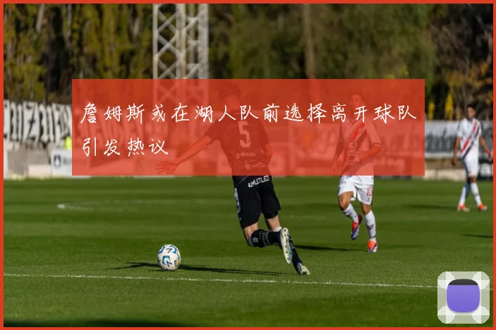 詹姆斯或在湖人队前选择离开球队引发热议