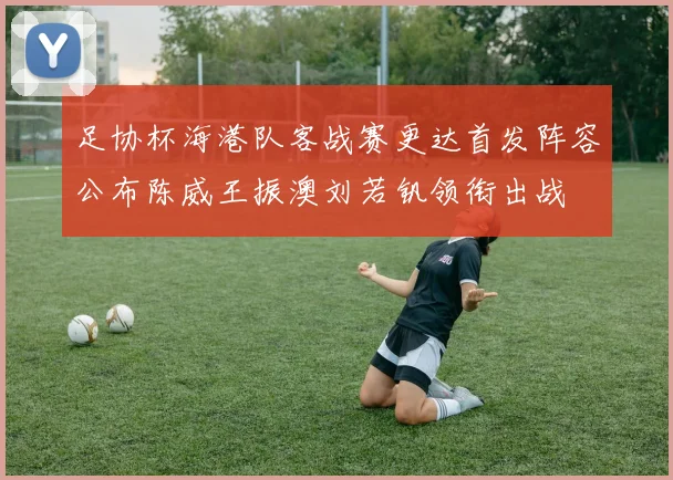 足协杯海港队客战赛更达首发阵容公布陈威王振澳刘若钒领衔出战