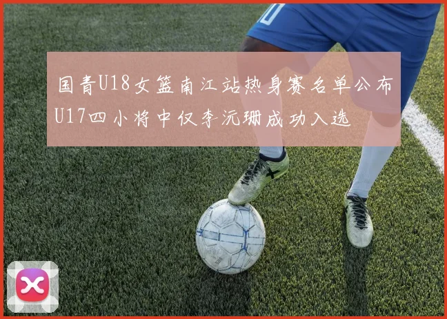国青U18女篮南江站热身赛名单公布U17四小将中仅李沅珊成功入选