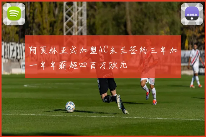 阿莫林正式加盟AC米兰签约三年加一年年薪超四百万欧元