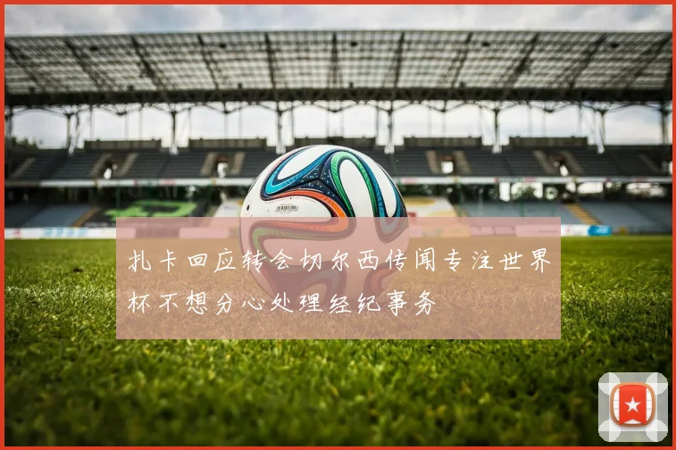 扎卡回应转会切尔西传闻专注世界杯不想分心处理经纪事务