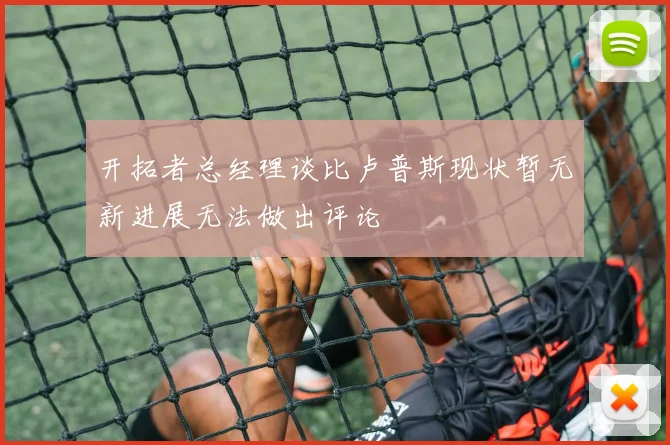 开拓者总经理谈比卢普斯现状暂无新进展无法做出评论