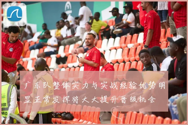 广东队整体实力与实战经验优势明显正常发挥将大大提升晋级机会