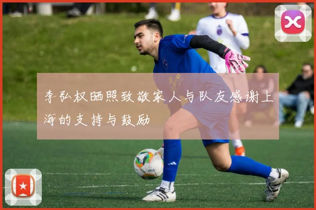 李弘权晒照致敬家人与队友感谢上海的支持与鼓励