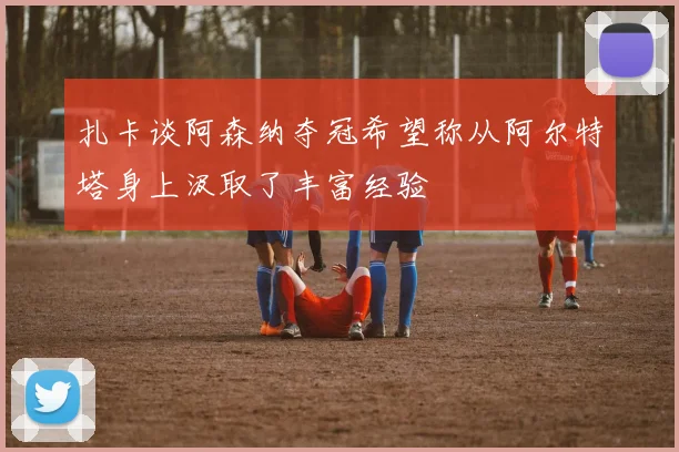 扎卡谈阿森纳夺冠希望称从阿尔特塔身上汲取了丰富经验