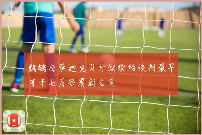 鹈鹕与萨迪克贝计划续约谈判最早可于七月签署新合同
