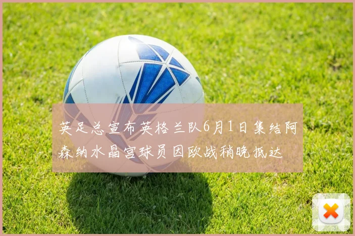 英足总宣布英格兰队6月1日集结阿森纳水晶宫球员因欧战稍晚抵达