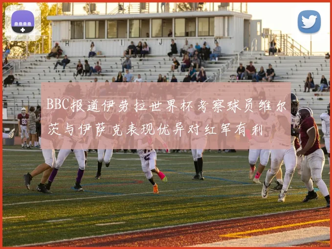 BBC报道伊劳拉世界杯考察球员维尔茨与伊萨克表现优异对红军有利