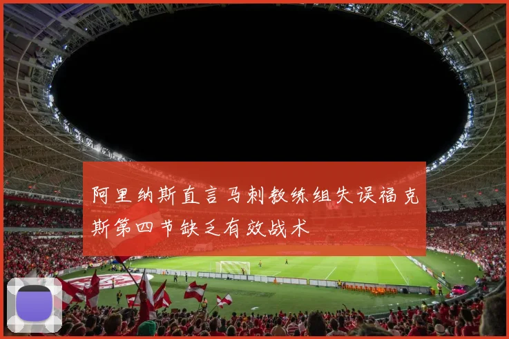 阿里纳斯直言马刺教练组失误福克斯第四节缺乏有效战术