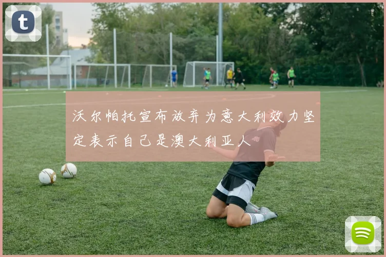 沃尔帕托宣布放弃为意大利效力坚定表示自己是澳大利亚人