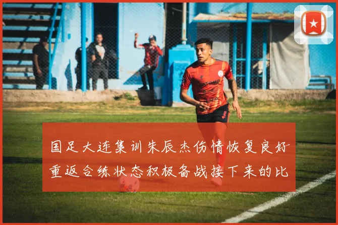 国足大连集训朱辰杰伤情恢复良好重返合练状态积极备战接下来的比赛